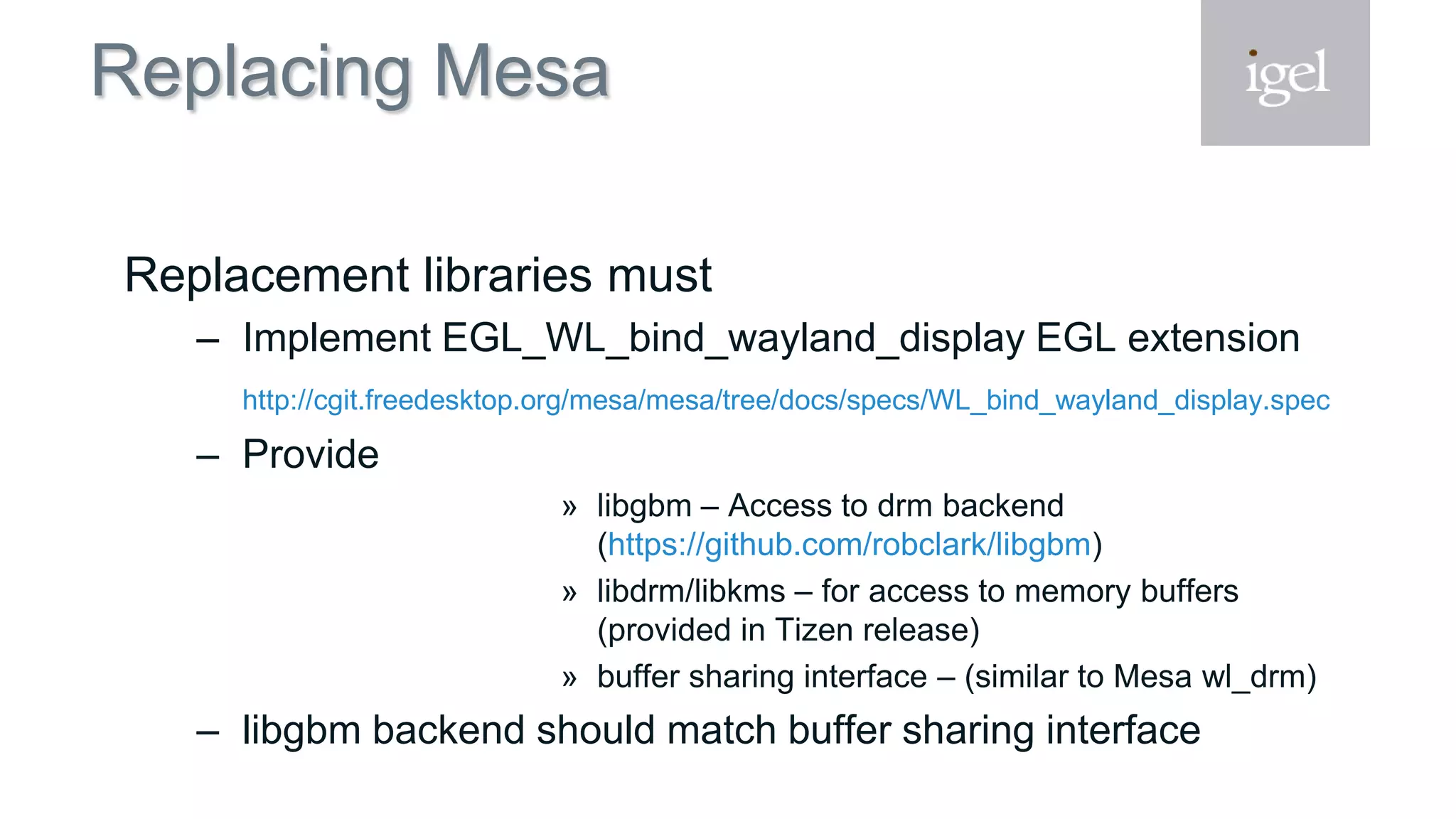 Replacing Mesa
Replacement libraries must
– Implement EGL_WL_bind_wayland_display EGL extension
http://cgit.freedesktop.org/mesa/mesa/tree/docs/specs/WL_bind_wayland_display.spec
– Provide
» libgbm – Access to drm backend
(https://github.com/robclark/libgbm)
» libdrm/libkms – for access to memory buffers
(provided in Tizen release)
» buffer sharing interface – (similar to Mesa wl_drm)
– libgbm backend should match buffer sharing interface
 