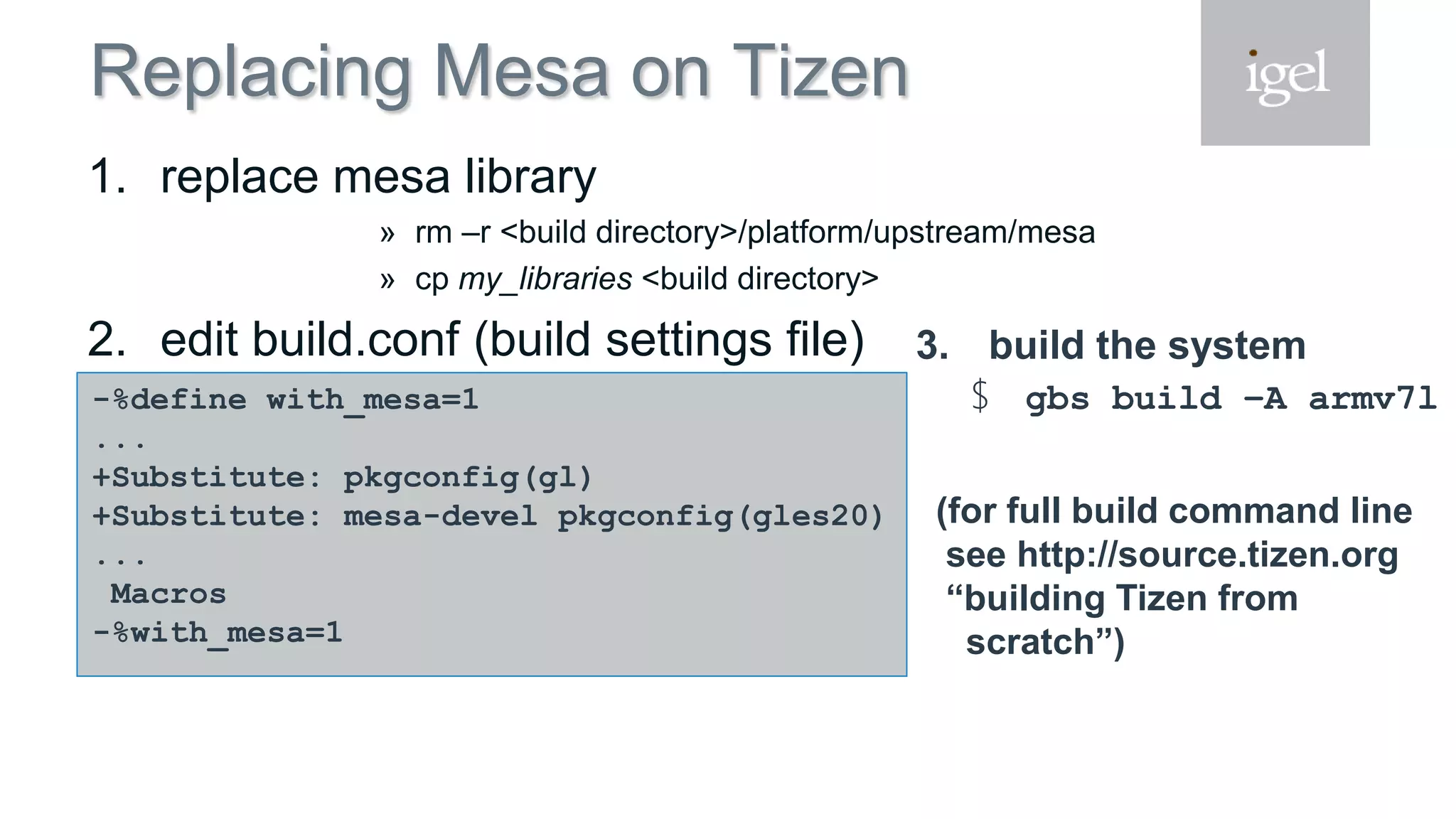 Replacing Mesa on Tizen
1. replace mesa library
» rm –r <build directory>/platform/upstream/mesa
» cp my_libraries <build directory>
2. edit build.conf (build settings file)
-%define with_mesa=1
...
+Substitute: pkgconfig(gl)
+Substitute: mesa-devel pkgconfig(gles20)
...
Macros
-%with_mesa=1
3. build the system
$ gbs build –A armv7l
(for full build command line
see http://source.tizen.org
“building Tizen from
scratch”)
 