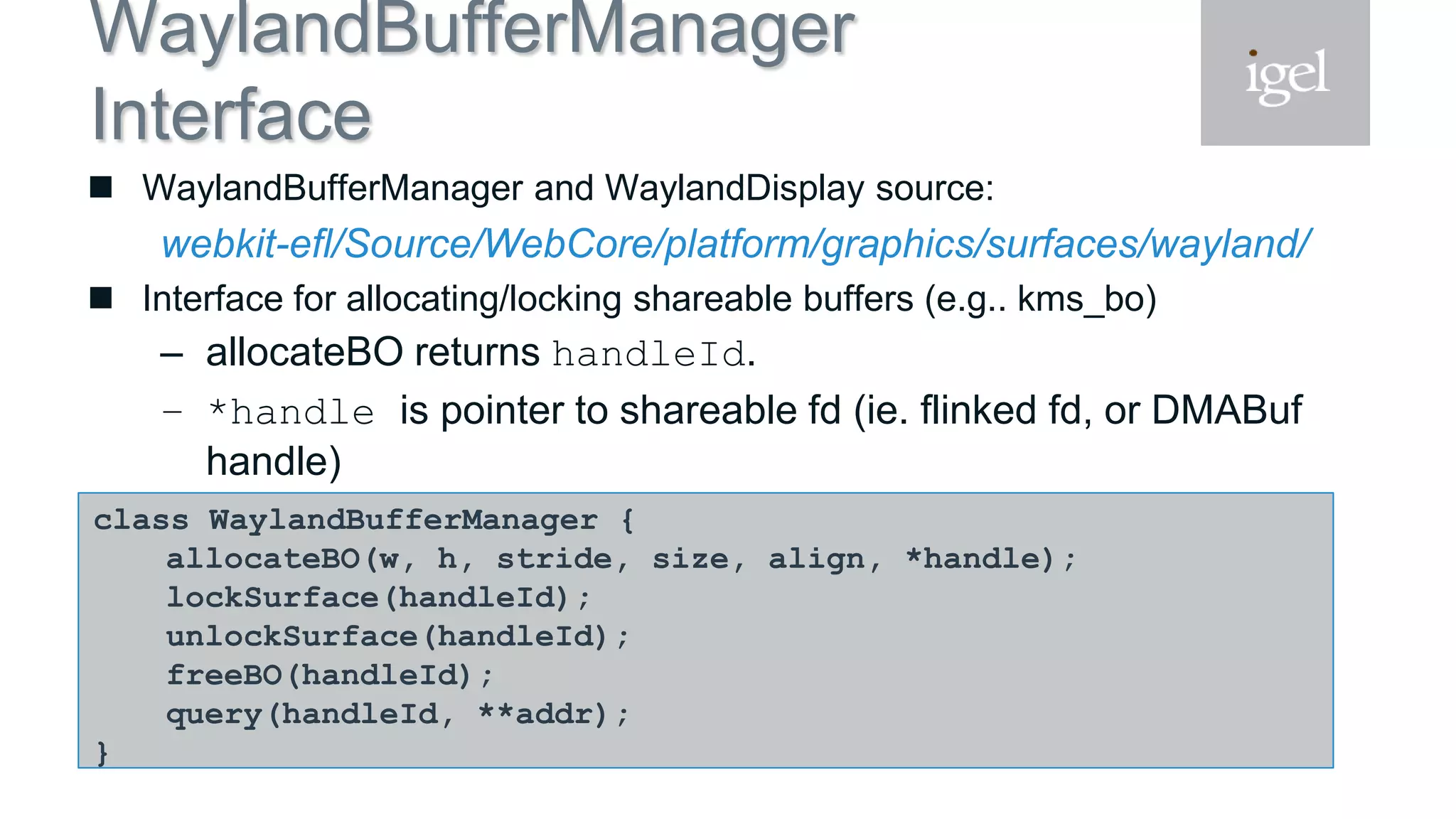 WaylandBufferManager
Interface
 WaylandBufferManager and WaylandDisplay source:
webkit-efl/Source/WebCore/platform/graphics/surfaces/wayland/
 Interface for allocating/locking shareable buffers (e.g.. kms_bo)
– allocateBO returns handleId.
– *handle is pointer to shareable fd (ie. flinked fd, or DMABuf
handle)
– query to get buffer virtual addressclass WaylandBufferManager {
allocateBO(w, h, stride, size, align, *handle);
lockSurface(handleId);
unlockSurface(handleId);
freeBO(handleId);
query(handleId, **addr);
}
 