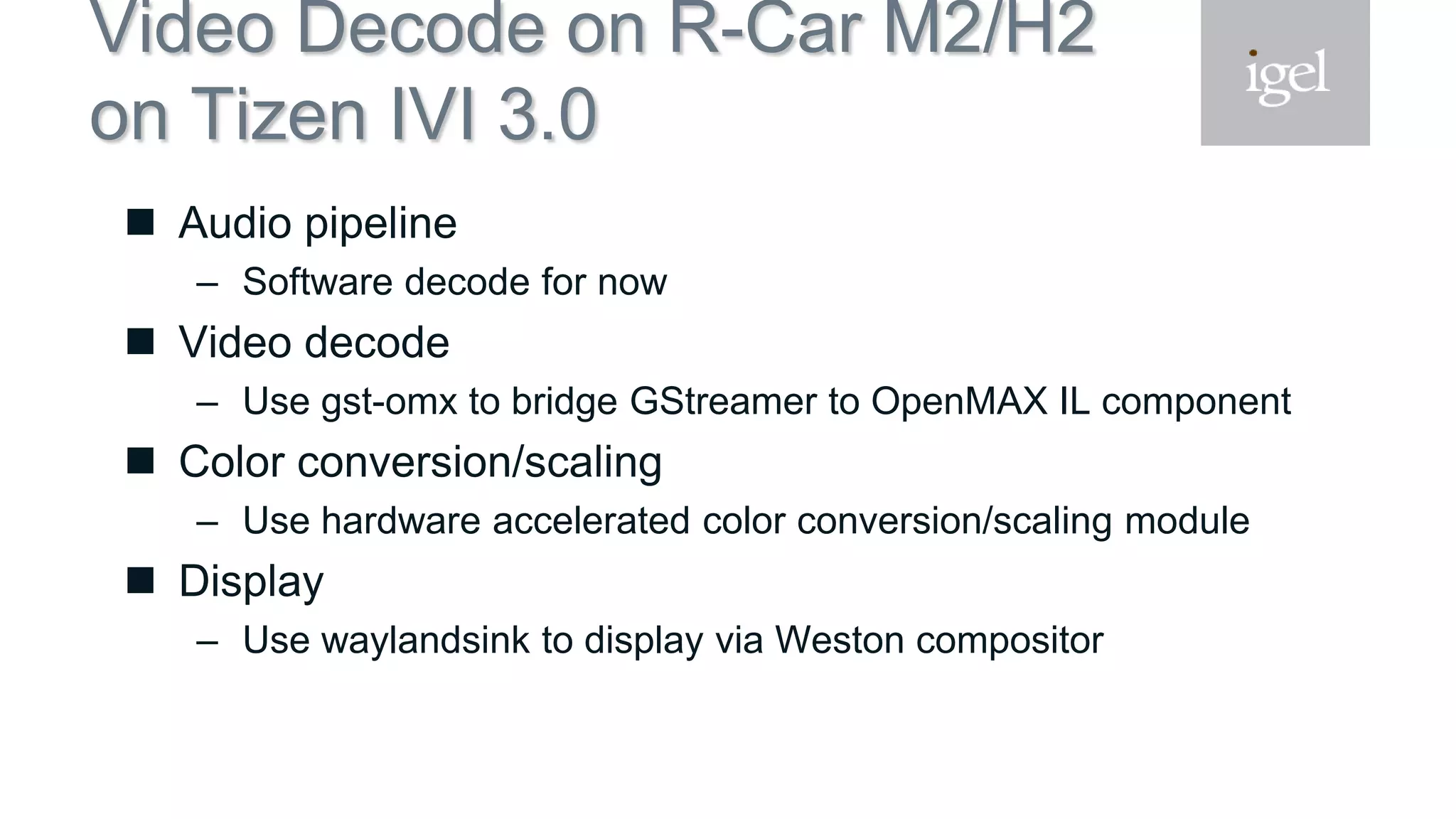 Video Decode on R-Car M2/H2
on Tizen IVI 3.0
 Audio pipeline
– Software decode for now
 Video decode
– Use gst-omx to bridge GStreamer to OpenMAX IL component
 Color conversion/scaling
– Use hardware accelerated color conversion/scaling module
 Display
– Use waylandsink to display via Weston compositor
 