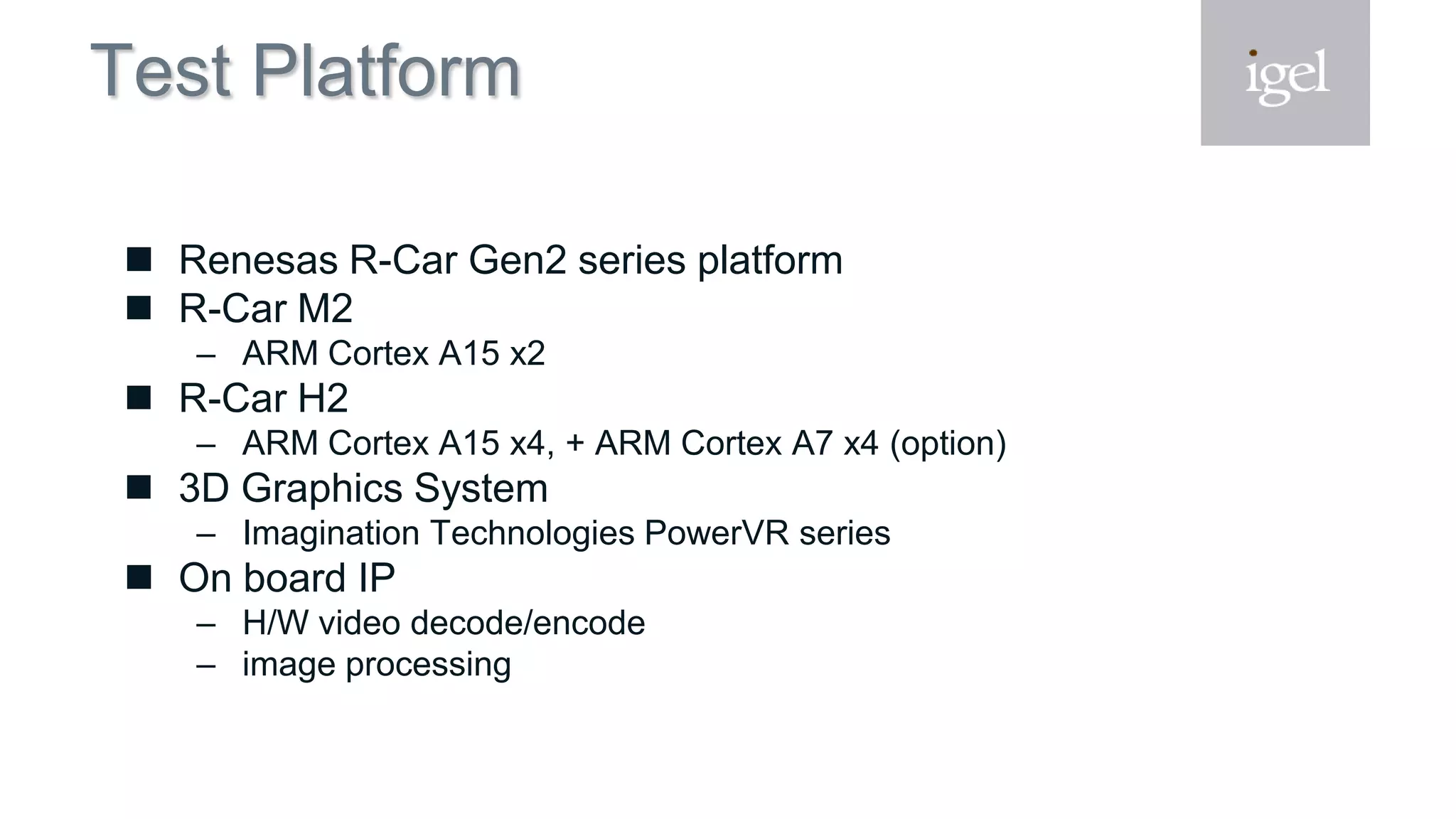 Test Platform
 Renesas R-Car Gen2 series platform
 R-Car M2
– ARM Cortex A15 x2
 R-Car H2
– ARM Cortex A15 x4, + ARM Cortex A7 x4 (option)
 3D Graphics System
– Imagination Technologies PowerVR series
 On board IP
– H/W video decode/encode
– image processing
 