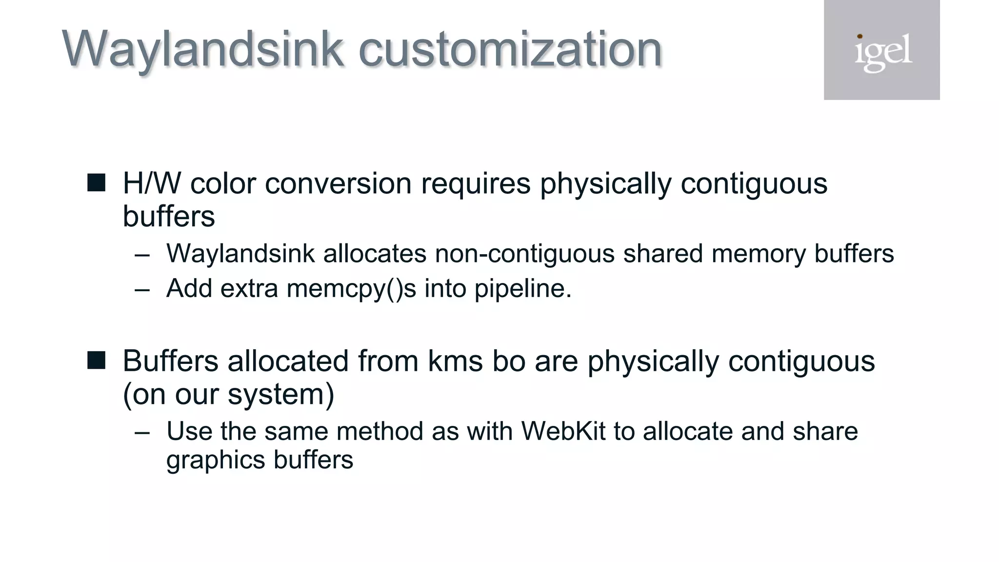 Waylandsink customization
 H/W color conversion requires physically contiguous
buffers
– Waylandsink allocates non-contiguous shared memory buffers
– Add extra memcpy()s into pipeline.
 Buffers allocated from kms bo are physically contiguous
(on our system)
– Use the same method as with WebKit to allocate and share
graphics buffers
 