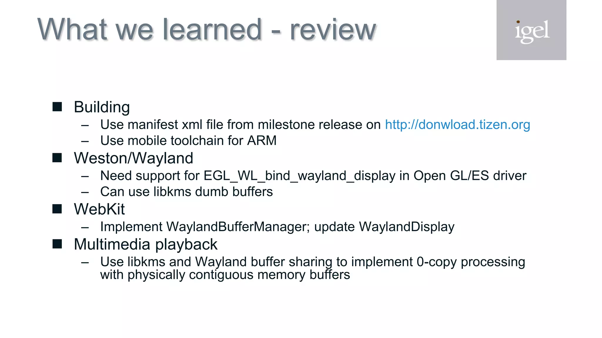 What we learned - review
 Building
– Use manifest xml file from milestone release on http://donwload.tizen.org
– Use mobile toolchain for ARM
 Weston/Wayland
– Need support for EGL_WL_bind_wayland_display in Open GL/ES driver
– Can use libkms dumb buffers
 WebKit
– Implement WaylandBufferManager; update WaylandDisplay
 Multimedia playback
– Use libkms and Wayland buffer sharing to implement 0-copy processing
with physically contiguous memory buffers
 