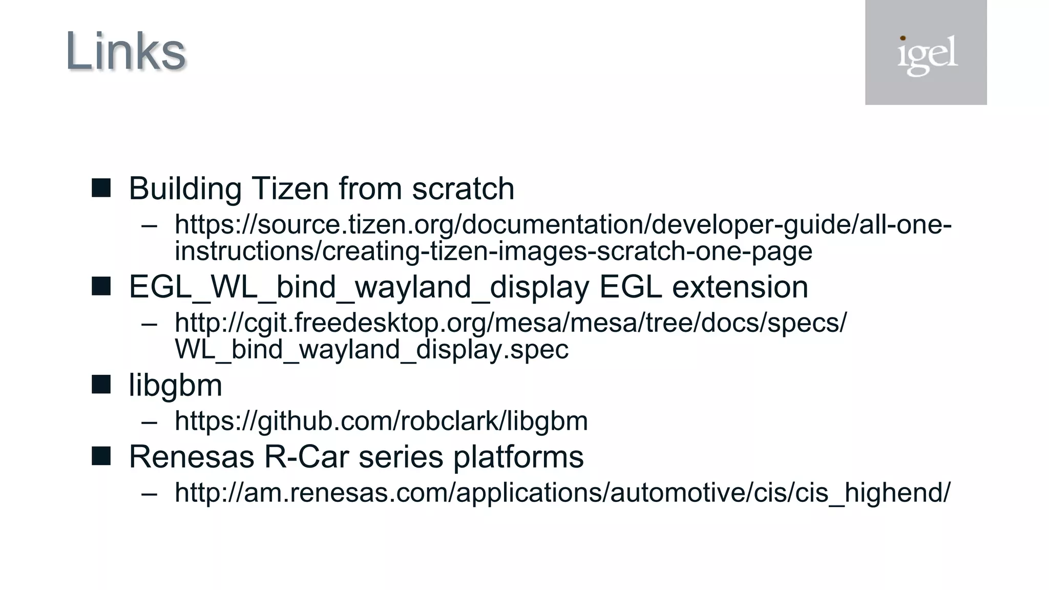 Links
 Building Tizen from scratch
– https://source.tizen.org/documentation/developer-guide/all-one-
instructions/creating-tizen-images-scratch-one-page
 EGL_WL_bind_wayland_display EGL extension
– http://cgit.freedesktop.org/mesa/mesa/tree/docs/specs/
WL_bind_wayland_display.spec
 libgbm
– https://github.com/robclark/libgbm
 Renesas R-Car series platforms
– http://am.renesas.com/applications/automotive/cis/cis_highend/
 