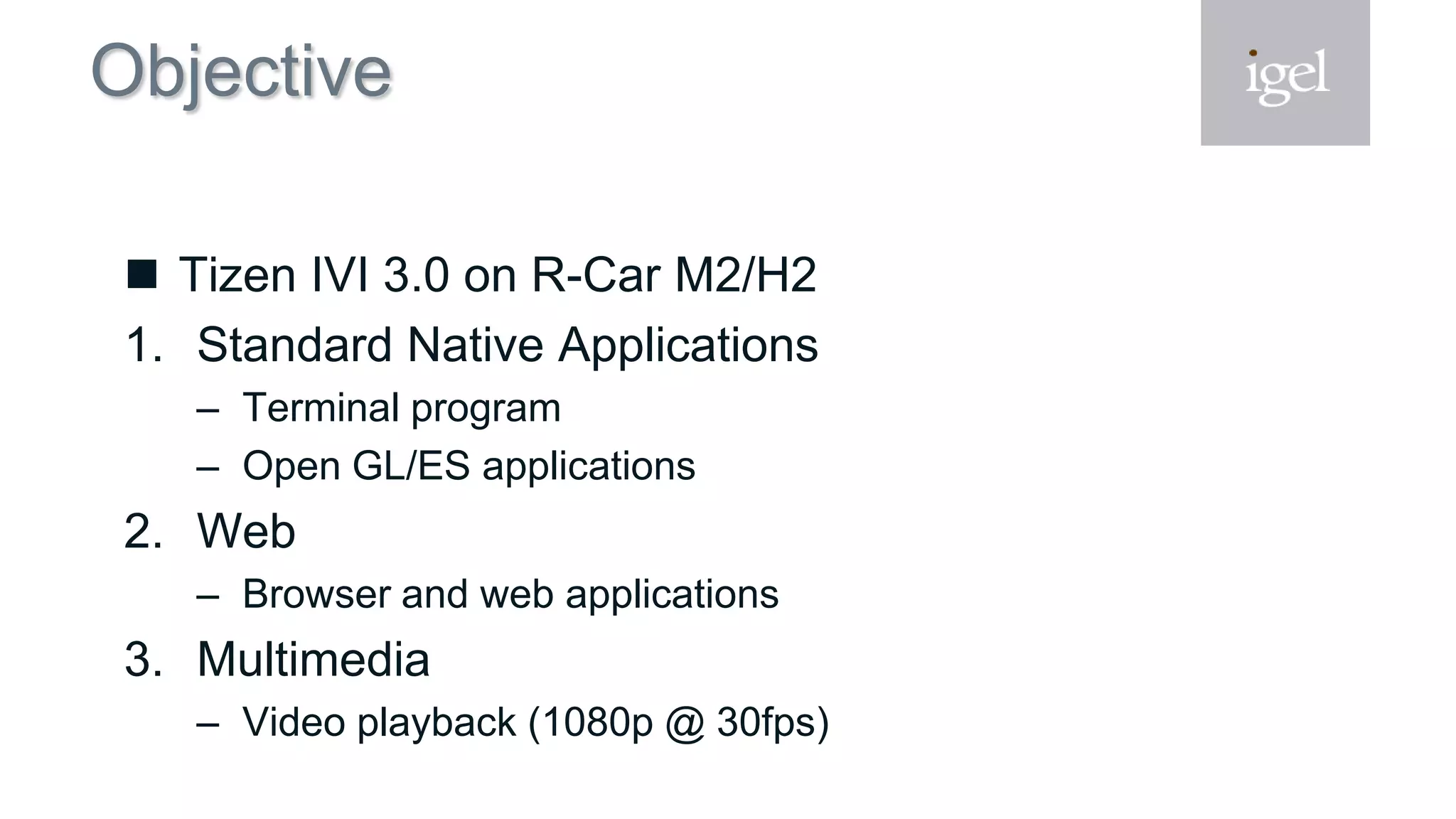 Objective
 Tizen IVI 3.0 on R-Car M2/H2
1. Standard Native Applications
– Terminal program
– Open GL/ES applications
2. Web
– Browser and web applications
3. Multimedia
– Video playback (1080p @ 30fps)
 
