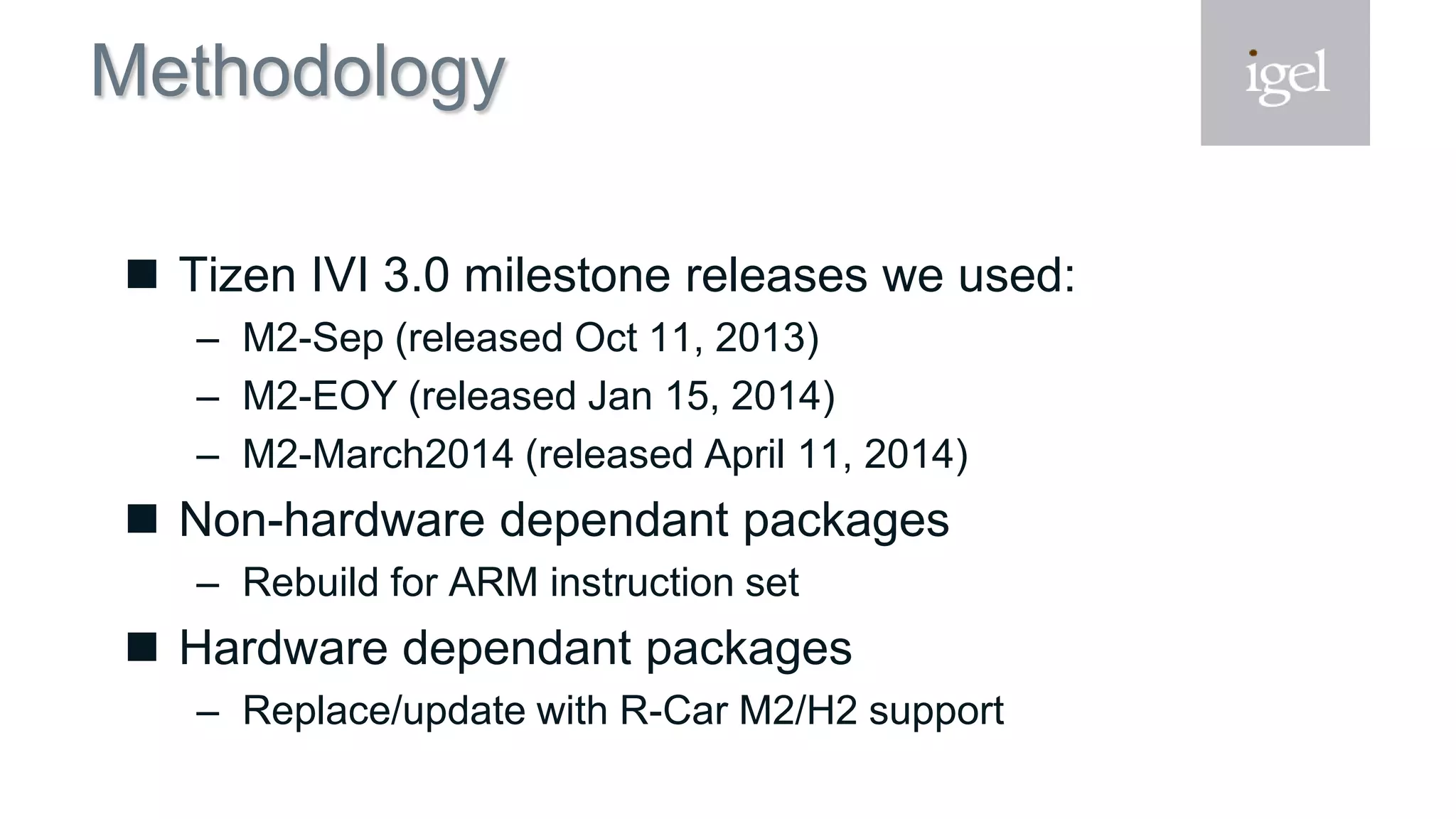 Methodology
 Tizen IVI 3.0 milestone releases we used:
– M2-Sep (released Oct 11, 2013)
– M2-EOY (released Jan 15, 2014)
– M2-March2014 (released April 11, 2014)
 Non-hardware dependant packages
– Rebuild for ARM instruction set
 Hardware dependant packages
– Replace/update with R-Car M2/H2 support
 