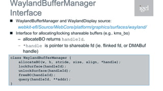 WaylandBufferManager
Interface
 WaylandBufferManager and WaylandDisplay source:
webkit-efl/Source/WebCore/platform/graphics/surfaces/wayland/
 Interface for allocating/locking shareable buffers (e.g.. kms_bo)
– allocateBO returns handleId.
– *handle is pointer to shareable fd (ie. flinked fd, or DMABuf
handle)
– query to get buffer virtual addressclass WaylandBufferManager {
allocateBO(w, h, stride, size, align, *handle);
lockSurface(handleId);
unlockSurface(handleId);
freeBO(handleId);
query(handleId, **addr);
}
 