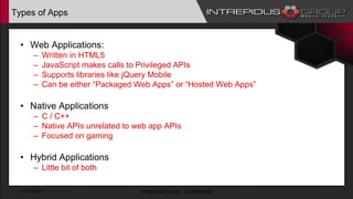 Types of Apps
• Web Applications:
– Written in HTML5
– JavaScript makes calls to Privileged APIs
– Supports libraries like jQuery Mobile
– Can be either “Packaged Web Apps” or “Hosted Web Apps”
• Native Applications
– C / C++
– Native APIs unrelated to web app APIs
– Focused on gaming
• Hybrid Applications
– Little bit of both
1/17/2017 Intrepidus Group - Confidential
 