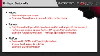 Privileged Device APIs
• Public:
– Any developer can access
– Example: Filesystem – access a location on the device
• Partner:
– Only those developers that have been verified and approved can access it.
– Partners are given a special Partner CA to sign their applications
– Example: ApplicationManager – manage application certificates
• Platform
– Reserved to OEMs and Tizen implementers
– System level access to a device
– Example: BluetoothAdapter
1/17/2017 Intrepidus Group - Confidential 22
 