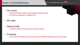 Smack - Control Mechanisms
• File control
– Extended attributes (xattrs) give filesystem objects a label
– The label corresponds to a SMACK rule
• IPC traffic
• Network traffic
– A CIPSO header is attached to each network packet
• Processes
– Can read /proc/self/attr/current to discover what SMACK labels they are running under
1/17/2017 Intrepidus Group - Confidential
 