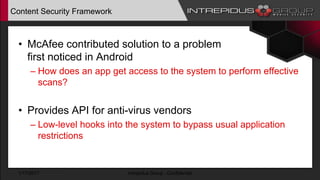 Content Security Framework
• McAfee contributed solution to a problem
first noticed in Android
– How does an app get access to the system to perform effective
scans?
• Provides API for anti-virus vendors
– Low-level hooks into the system to bypass usual application
restrictions
1/17/2017 Intrepidus Group - Confidential
 