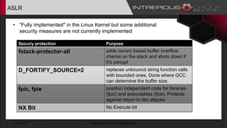 ASLR
• “Fully implemented" in the Linux Kernel but some additional
security measures are not currently implemented
1/17/2017 Intrepidus Group - Confidential
Securiy protection Purpose
fstack-protector-all adds canary based buffer overflow
checks on the stack and shuts down if
it's corrupt
D_FORTIFY_SOURCE=2 replaces unbouncd string function calls
with bounded ones. Done where GCC
can determine the buffer size.
fpic, fpie position independent code for libraries
(fpic) and executables (fpie). Protects
against return to libc attacks
NX Bit No Execute bit
 