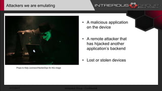 Attackers we are emulating
• A malicious application
on the device
• A remote attacker that
has hijacked another
application’s backend
• Lost or stolen devices
1/17/2017 Intrepidus Group - Confidential
Props to Katy Levinson/HackerDojo for this image
 
