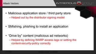 Attack Vectors
• Malicious application store / third party store
– Helped out by the distributor signing model
• SMishing, phishing to install an application
• “Drive by” content (malicious ad networks)
– Helped by defining WARP access tags or setting the
content-security-policy correctly
1/17/2017 Intrepidus Group - Confidential
 