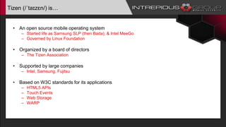Tizen (/ˈtaɪzɛn/) is…
• An open source mobile operating system
– Started life as Samsung SLP (then Bada), & Intel MeeGo
– Governed by Linux Foundation
• Organized by a board of directors
– The Tizen Association
• Supported by large companies
– Intel, Samsung, Fujitsu
• Based on W3C standards for its applications
– HTML5 APIs
– Touch Events
– Web Storage
– WARP
 