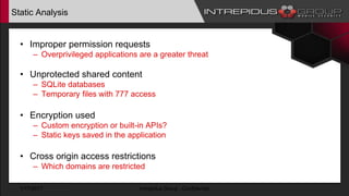 Static Analysis
• Improper permission requests
– Overprivileged applications are a greater threat
• Unprotected shared content
– SQLite databases
– Temporary files with 777 access
• Encryption used
– Custom encryption or built-in APIs?
– Static keys saved in the application
• Cross origin access restrictions
– Which domains are restricted
1/17/2017 Intrepidus Group - Confidential
 