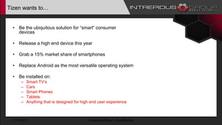 Tizen wants to…
• Be the ubiquitous solution for “smart” consumer
devices
• Release a high end device this year
• Grab a 15% market share of smartphones
• Replace Android as the most versatile operating system
• Be installed on:
– Smart TV’s
– Cars
– Smart Phones
– Tablets
– Anything that is designed for high end user experience
1/17/2017 Intrepidus Group - Confidential
 