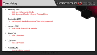 Tizen History
• February 2010
– Nokia and Intel announce MeeGo
– Nokia drops out of MeeGo in favor of Windows Phone
• September 2011
– Intel suspends MeeGo & announces Tizen as its replacement
• January 2012
– Tizen source code and SDK released
• May 2013
– Tizen 2.1 released
• July 2013
– Tizen 2.2 released
• August 2013
– Tizen IVI 3.0 beta released
1/17/2017 Intrepidus Group - Confidential
 