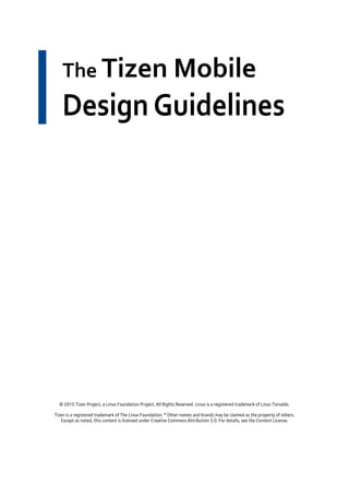 The Tizen Mobile
Design Guidelines
© 2015 Tizen Project, a Linux Foundation Project. All Rights Reserved. Linux is a registered trademark of Linus Torvalds.
Tizen is a registered trademark of The Linux Foundation. * Other names and brands may be claimed as the property of others.
Except as noted, this content is licensed under Creative Commons Attribution 3.0. For details, see the Content License.
 