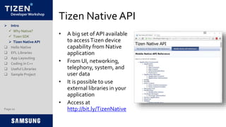Developer Workshop
Tizen Native API
• A big set of API available
to accessTizen device
capability from Native
application
• From UI, networking,
telephony, system, and
user data
• It is possible to use
external libraries in your
application
• Access at
http://bit.ly/TizenNative
 Intro
 Why Native?
 Tizen SDK
 Tizen Native API
 Hello Native
 EFL Libraries
 App Layouting
 Coding in C++
 Useful Libraries
 Sample Project
Page 10
 
