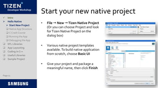 Developer Workshop
Start your new native project
• File  New Tizen Native Project
(Or you can choose Project and look
forTizen Native Project on the
dialog box)
• Various native project templates
available. To build native application
from scratch, choose Basic UI
• Give your project and package a
meaningful name, then click Finish
 Intro
 Hello Native
 Start New Project
 NativeApp Structure
 C Crash Course
 Running the App
 Debugging the App
 EFL Libraries
 App Layouting
 Coding in C++
 Useful Libraries
 Sample Project
Page 11
 
