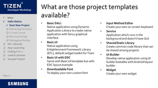Developer Workshop
What are those project templates
available?
• Basic DALi
Native application using Dynamic
Application Library to create native
application with fancy graphical
interface
• Basic UI
Native application using
Enlightenment Framework Library
(EFL), default widget toolkit forTizen
• Basic UI with EDC
Same with Basic UI template but with
EDC layout example
• Downloadable Font
To deploy your own custom font
• Input Method Editor
Create your own on-screen keyboard
• Service
Application which runs in the
background and doesn’t have GUI
• Shared/Static Library
Create common code library that can
be shared among projects
• UI Builder
Develop native application usingUI
builder lookalike with Android layout
builder
• Widget
Create your own widget
 Intro
 Hello Native
 Start New Project
 NativeApp Structure
 C Crash Course
 Running the App
 Debugging the App
 EFL Libraries
 App Layouting
 Coding in C++
 Useful Libraries
 Sample Project
Page 12
 