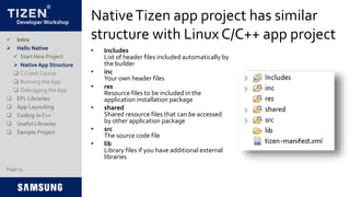 Developer Workshop
NativeTizen app project has similar
structure with Linux C/C++ app project
• Includes
List of header files included automatically by
the builder
• inc
Your own header files
• res
Resource files to be included in the
application installation package
• shared
Shared resource files that can be accessed
by other application package
• src
The source code file
• lib
Library files if you have additional external
libraries
 Intro
 Hello Native
 Start New Project
 Native App Structure
 C Crash Course
 Running the App
 Debugging the App
 EFL Libraries
 App Layouting
 Coding in C++
 Useful Libraries
 Sample Project
Page 14
 