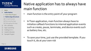 Developer Workshop
Native application has to always have
main function
• main function is the entry point of your program
• InTizen application, main function always have to
initialize callback functions to internal application events
such as create, pause, terminate, and device events such
as battery low, etc.
• To save your time, just use the provided template. If you
touch it, do at your own risk
 Intro
 Hello Native
 Start New Project
 Native App Structure
 C Crash Course
 Running the App
 Debugging the App
 EFL Libraries
 App Layouting
 Coding in C++
 Useful Libraries
 Sample Project
Page 15
 