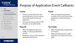 Developer Workshop
Purpose of Application Event Callbacks
Page 17
• Perform actions before the main
event loop starts, such as creating
the window and first UI of your
application
• At this point, (almost) allTizen API
functions can be called safely
• When the application becomes
invisible, such as switching to other
application or clicking the home
button
Create Pause
 Intro
 Hello Native
 Start New Project
 Native App Structure
 C Crash Course
 Running the App
 Debugging the App
 EFL Libraries
 App Layouting
 Coding in C++
 Useful Libraries
 Sample Project
• When the application becomes
visible, or waking up after being
paused
• Reallocate resource if the resource is
released by Pause event
• When the application is going to be
terminated.
• Release shared resource so other
application can utilize the resource
again
Resume Terminate
 