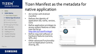 Developer Workshop
Tizen Manifest as the metadata for
native application
• Act similar with Android
manifest
• Defines the identity of
application (ID, name, version,
icon)
• Define application privileges to
access system features or data
(see the list at
http://bit.ly/TizenPrivilege)
• Define required software or
hardware features (camera,
GPS, etc)
• Other advanced functionality
such as Application Control,
sharing, etc.
 Intro
 Hello Native
 Start New Project
 Native App Structure
 C Crash Course
 Running the App
 Debugging the App
 EFL Libraries
 App Layouting
 Coding in C++
 Useful Libraries
 Sample Project
Page 19
 