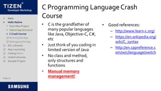 Developer Workshop
C Programming LanguageCrash
Course
• C is the grandfather of
many popular languages
like Java, Objective-C, C#,
etc
• Just think of you coding in
limited version of Java
• No class and method,
only structures and
functions
• Manual memory
management!
• Good references:
– http://www.learn-c.org/
– https://en.wikipedia.org/
wiki/C_syntax
– http://en.cppreference.c
om/w/c/language/switch
Page 20
 Intro
 Hello Native
 Start New Project
 NativeApp Structure
 C Crash Course
 Running the App
 Debugging the App
 EFL Libraries
 App Layouting
 Coding in C++
 Useful Libraries
 Sample Project
 