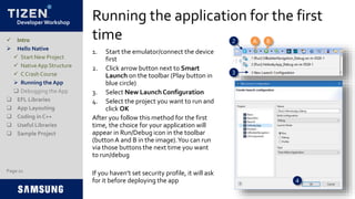 Developer Workshop
Running the application for the first
time
1. Start the emulator/connect the device
first
2. Click arrow button next to Smart
Launch on the toolbar (Play button in
blue circle)
3. Select New Launch Configuration
4. Select the project you want to run and
click OK
After you follow this method for the first
time, the choice for your application will
appear in Run/Debug icon in the toolbar
(buttonA and B in the image).You can run
via those buttons the next time you want
to run/debug
If you haven’t set security profile, it will ask
for it before deploying the app
Page 21
 Intro
 Hello Native
 Start New Project
 NativeApp Structure
 C Crash Course
 Running the App
 Debugging the App
 EFL Libraries
 App Layouting
 Coding in C++
 Useful Libraries
 Sample Project
2
3
4
A B
 