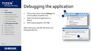 Developer Workshop
Debugging the application
1. Click arrow button next to Debug icon
on the toolbar (A bettle icon)
2. Select the desired application to
debug
3. When popup appears, click Yes
After clickingYes, the IDE will switch into
Debug perspective
Page 23
 Intro
 Hello Native
 Start New Project
 NativeApp Structure
 C Crash Course
 Running the App
 Debugging the App
 EFL Libraries
 App Layouting
 Coding in C++
 Useful Libraries
 Sample Project
1
2
3
 