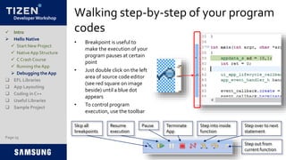 Developer Workshop
Walking step-by-step of your program
codes
• Breakpoint is useful to
make the execution of your
program pauses at certain
point
• Just double click on the left
area of source code editor
(see red square on image
beside) until a blue dot
appears
• To control program
execution, use the toolbar
Page 25
 Intro
 Hello Native
 Start New Project
 NativeApp Structure
 C Crash Course
 Running the App
 Debugging the App
 EFL Libraries
 App Layouting
 Coding in C++
 Useful Libraries
 Sample Project
Skip all
breakpoints
Resume
execution
Pause Terminate
App
Step into inside
function
Step over to next
statement
Step out from
current function
 