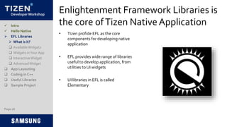 Developer Workshop
Enlightenment Framework Libraries is
the core ofTizen NativeApplication
• Tizen profide EFL as the core
components for developing native
application
• EFL provides wide range of libraries
useful to develop application, from
utilities to UI widgets
• UI libraries in EFL is called
Elementary
Page 26
 Intro
 Hello Native
 EFL Libraries
 What is it?
 AvailableWidgets
 Widgets inYour App
 InteractiveWidget
 AdvancedWidget
 App Layouting
 Coding in C++
 Useful Libraries
 Sample Project
 