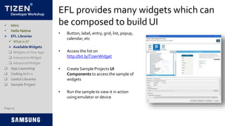 Developer Workshop
EFL provides many widgets which can
be composed to build UI
• Button, label, entry, grid, list, popup,
calendar, etc
• Access the list on
http://bit.ly/TizenWidget
• Create Sample Projects UI
Components to access the sample of
widgets
• Run the sample to view it in action
using emulator or device
Page 27
 Intro
 Hello Native
 EFL Libraries
 What is it?
 AvailableWidgets
 Widgets inYour App
 InteractiveWidget
 AdvancedWidget
 App Layouting
 Coding in C++
 Useful Libraries
 Sample Project
 