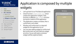 Developer Workshop
Application is composed by multiple
widgets
• Let’s go back to our first BasicUI application
• Check function create_base_gui which
creates the application widgets.That
function is called by app_create function
during the creation of the application
• The application creates a window, then a
conformant, and a label
• Window and conformant is a required
widget for the application to run
• You can start adding widget to conformant.
But conformant can only hold one widget
at a time. So you will need a container
widget (will be explained later)
Page 28
 Intro
 Hello Native
 EFL Libraries
 What is it?
 AvailableWidgets
 Widgets inYour App
 InteractiveWidget
 AdvancedWidget
 App Layouting
 Coding in C++
 Useful Libraries
 Sample Project
Window
Conformant
Label
 