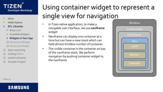 Developer Workshop
Using container widget to represent a
single view for navigation
• InTizen native application, to make a
navigable user interface, we use naviframe
widget
• Naviframe can display one container at a
time but can have a view stack which can
hold almost limitless number of container
• The visible container is the container on top
of the naviframe stack.We perform
navigation by pushing container widget to
the naviframe
Page 30
 Intro
 Hello Native
 EFL Libraries
 What is it?
 AvailableWidgets
 Widgets inYour App
 InteractiveWidget
 AdvancedWidget
 App Layouting
 Coding in C++
 Useful Libraries
 Sample Project
Window
Conformant
Naviframe
Box
Label
Button
Calendar
 