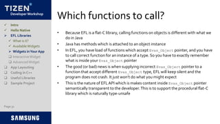 Developer Workshop
Which functions to call?
• Because EFL is a flat-C library, calling functions on objects is different with what we
do in Java
• Java has methods which is attached to an object instance
• In EFL, you have load of functions which accept Evas_Object pointer, and you have
to call correct function for an instance of a type. So you have to exactly remember
what is inside your Evas_Object pointer
• The good (or bad) news is when supplying incorrect Evas_Object pointer to a
function that accept different Evas_Object type, EFL will keep silent and the
program does not crash. It just won’t do what you might expect
• This is the nature of EFLAPI which is makes content inside Evas_Object pointer
semantically transparent to the developer.This is to support the procedural flat-C
library which is naturally type-unsafe
Page 31
 Intro
 Hello Native
 EFL Libraries
 What is it?
 AvailableWidgets
 Widgets inYour App
 InteractiveWidget
 AdvancedWidget
 App Layouting
 Coding in C++
 Useful Libraries
 Sample Project
 