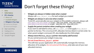 Developer Workshop
Don’t forget these things!
• Widgets are always in hidden state when created
Always call evas_object_show for each widget you created
• Widgets are always in zero size when created
To let EFL automatically size your widgets to fill available containers, always call:
evas_object_size_hint_weight_set(widget, EVAS_HINT_EXPAND, EVAS_HINT_EXPAND);
evas_object_size_hint_align_set(widget, EVAS_HINT_FILL, EVAS_HINT_FILL);
• Supply the parent container when creating your widget
If you want to add label to a box, call elm_label_add and supply Evas_Object
pointer to the box.This is to ensure EFL allocates memory block in correct order. So
when parent widget is removed, EFL also deallocate the child widget
• Always store the Evas_Object pointer returned by add function
Or you cannot access your widget in easy way
• Do not free the Evas_Object pointer
This will mess up your application. EFL automatically manages the memory
allocation of its widgets. Do not outsmart the library, only take care of your own
allocated memory
Page 33
 Intro
 Hello Native
 EFL Libraries
 What is it?
 AvailableWidgets
 Widgets inYour App
 InteractiveWidget
 AdvancedWidget
 App Layouting
 Coding in C++
 Useful Libraries
 Sample Project
 