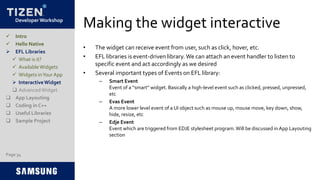 Developer Workshop
Making the widget interactive
• The widget can receive event from user, such as click, hover, etc.
• EFL libraries is event-driven library. We can attach an event handler to listen to
specific event and act accordingly as we desired
• Several important types of Events on EFL library:
– Smart Event
Event of a “smart” widget. Basically a high-level event such as clicked, pressed, unpressed,
etc
– Evas Event
A more lower level event of a UI object such as mouse up, mouse move, key down, show,
hide, resize, etc
– Edje Event
Event which are triggered from EDJE stylesheet program.Will be discussed in App Layouting
section
Page 34
 Intro
 Hello Native
 EFL Libraries
 What is it?
 AvailableWidgets
 Widgets inYour App
 InteractiveWidget
 AdvancedWidget
 App Layouting
 Coding in C++
 Useful Libraries
 Sample Project
 
