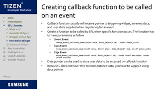 Developer Workshop
Creating callback function to be called
on an event
• Callback function usually will receive pointer to triggering widget, an event data,
and user state supplied when registering for an event
• Create a function to be called by EFL when specific function occurs.The function has
to have parameters as follow
– Smart Event
smart_event_callback_name(void* data, Evas_Object* obj, void* event_info)
– Evas Event
evas_event_callback_name(void* data, Evas* evas, Evas_Object* obj, void* event_info)
– Edje Event
edje_event_callback_name(void* data, Evas_Object* obj, const char* emission, const
char* source)
• Data pointer can be used to store user data to be accessed by callback function
• BecauseC does not have ‘this’ to store instance data, you have to supply it using
data pointer
Page 35
 Intro
 Hello Native
 EFL Libraries
 What is it?
 AvailableWidgets
 Widgets inYour App
 InteractiveWidget
 AdvancedWidget
 App Layouting
 Coding in C++
 Useful Libraries
 Sample Project
 