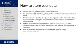 Developer Workshop
How to store user data
• To store user data, we have to store it in struct data type.
• It is recommended to store Evas_Object pointer, as well as business logic variables in
struct
• Try to not store the struct for storing view data in global variable. Allocate the struct
dynamically when creating the view.This is to ensure the view can be instantiated
more than once
• Perform deinitialization using the callback event for EVAS_OBJECT_DEL of the
container widget, so the data struct will be deallocated when the container widget is
destroyed
• You can also attach pointer to the struct to a widget object by calling
evas_object_data_set
Page 36
 Intro
 Hello Native
 EFL Libraries
 What is it?
 AvailableWidgets
 Widgets inYour App
 InteractiveWidget
 AdvancedWidget
 App Layouting
 Coding in C++
 Useful Libraries
 Sample Project
 