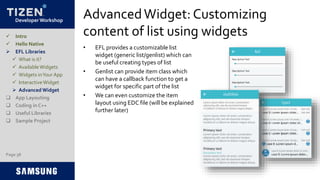 Developer Workshop
AdvancedWidget: Customizing
content of list using widgets
• EFL provides a customizable list
widget (generic list/genlist) which can
be useful creating types of list
• Genlist can provide item class which
can have a callback function to get a
widget for specific part of the list
• We can even customize the item
layout using EDC file (will be explained
further later)
Page 38
 Intro
 Hello Native
 EFL Libraries
 What is it?
 AvailableWidgets
 Widgets inYour App
 InteractiveWidget
 Advanced Widget
 App Layouting
 Coding in C++
 Useful Libraries
 Sample Project
 