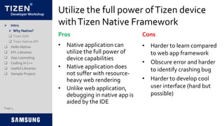 Developer Workshop
Utilize the full power ofTizen device
withTizen Native Framework
• Native application can
utilize the full power of
device capabilities
• Native application does
not suffer with resource-
heavy web rendering
• Unlike web application,
debugging in native app is
aided by the IDE
• Harder to learn compared
to web app framework
• Obscure error and harder
to identify crashing bug
• Harder to develop cool
user interface (hard but
possible)
Pros Cons
 Intro
 Why Native?
 Tizen SDK
 Tizen NativeAPI
 Hello Native
 EFL Libraries
 App Layouting
 Coding in C++
 Useful Libraries
 Sample Project
Page 4
 