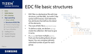 Developer Workshop
EDC file basic structures
• EDC files is a declarative file with tree
structure, just like XML, but with C-like
syntax (with braces). Each elements
has attributes that defines the detail
of the elements.
• The root of EDC file is collections
• To define a style, we declare group
inside the collection.We have to give
it name.
• A group can have multiple parts.
Parts are the building blocks of your
layout.You can compose (almost)
unlimited number of part for each
group.
Page 41
 Intro
 Hello Native
 EFL Libraries
 App Layouting
 What is EDJE
 Structure of EDC file
 Theme in Native App
 Customizing Genlist
 Tizen UI Builder
 Coding in C++
 Useful Libraries
 Sample Project
collections {
base_scale: 1.0;
group { name: "main";
parts {
part {
name: "bg";
type: RECT;
scale: 1;
description {
state: "default" 0.0;
color: 30 31 34 255;
rel1.relative: 0.0 0.0;
rel2.relative: 1.0 1.0;
}
}
}
}
}
 