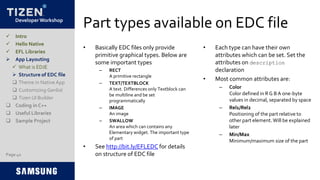Developer Workshop
Part types available on EDC file
• Basically EDC files only provide
primitive graphical types. Below are
some important types
– RECT
A primitive rectangle
– TEXT/TEXTBLOCK
A text. Differences only Textblock can
be multiline and be set
programmatically
– IMAGE
An image
– SWALLOW
An area which can contains any
Elementary widget. The important type
of part
• See http://bit.ly/EFLEDC for details
on structure of EDC file
• Each type can have their own
attributes which can be set. Set the
attributes on description
declaration
• Most common attributes are:
– Color
Color defined in R G BA one-byte
values in decimal, separated by space
– Rel1/Rel2
Positioning of the part relative to
other part element.Will be explained
later
– Min/Max
Minimum/maximum size of the part
Page 42
 Intro
 Hello Native
 EFL Libraries
 App Layouting
 What is EDJE
 Structure of EDC file
 Theme in Native App
 Customizing Genlist
 Tizen UI Builder
 Coding in C++
 Useful Libraries
 Sample Project
 