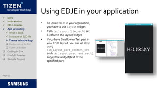 Developer Workshop
Using EDJE in your application
• To utilize EDJE in your application,
you have to use layout widget
• Call elm_layout_file_set to set
EDJ file to the layout widget
• If you have Swallow orText part in
your EDJE layout, you can set it by
using
elm_layout_part_content_set
and elm_layout_part_text_set to
supply the widget/text to the
specified part
Page 45
 Intro
 Hello Native
 EFL Libraries
 App Layouting
 What is EDJE
 Structure of EDC file
 Theme in Native App
 Customizing Genlist
 Tizen UI Builder
 Coding in C++
 Useful Libraries
 Sample Project
 