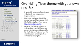 Developer Workshop
OverridingTizen theme with your own
EDC file
• It is possible to overrideTizen default
widget style and use your own
implementation
• Don’t start from zero. Obtain the
original source ofTizen widget EDC
file. Pull directly fromTizen source
http://review.tizen.org/git
• Copy the EDC source you want to
style, and put it on EDC file on your
project. It might cannot be compiled
for the first time. Fix one by one the
error. Usually it is missing include
definition or missing file.
Page 46
 Intro
 Hello Native
 EFL Libraries
 App Layouting
 What is EDJE
 Structure of EDC file
 Theme in Native App
 Customizing Genlist
 Tizen UI Builder
 Coding in C++
 Useful Libraries
 Sample Project
 