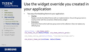 Developer Workshop
Use the widget override you created in
your application
• Two way of embedding theme to your application:
– Overlay
Replace entirely the default theme with our implementation. Ensure the group name is
exactly similar with the convention of Elementary widget
– Extensions
Extend the theme which add new group name to the collection. Does not replace any
default group
Page 47
 Intro
 Hello Native
 EFL Libraries
 App Layouting
 What is EDJE
 Structure of EDC file
 Theme in Native App
 Customizing Genlist
 Tizen UI Builder
 Coding in C++
 Useful Libraries
 Sample Project
defaultTheme = elm_theme_new();
elm_theme_ref_set(defaultTheme, elm_theme_default_get());
elm_theme_overlay_add(defaultTheme, “/res/edc/naviframe.edc”);
elm_object_theme_set(rootFrame, defaultTheme);
 